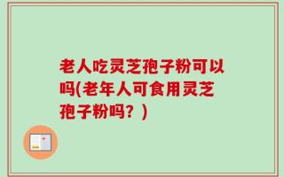 老人吃灵芝孢子粉可以吗(老年人可食用灵芝孢子粉吗？)