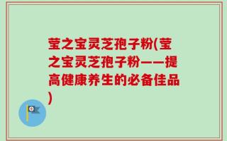 莹之宝灵芝孢子粉(莹之宝灵芝孢子粉——提高健康养生的必备佳品)