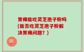 胃瘫能吃灵芝孢子粉吗(能否吃灵芝孢子粉解决胃瘫问题？)
