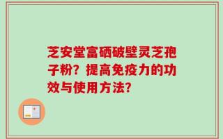 芝安堂富硒破壁灵芝孢子粉？提高免疫力的功效与使用方法？