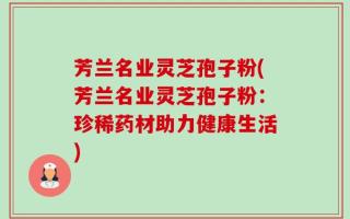 芳兰名业灵芝孢子粉(芳兰名业灵芝孢子粉：珍稀药材助力健康生活)