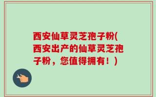 西安仙草灵芝孢子粉(西安出产的仙草灵芝孢子粉，您值得拥有！)