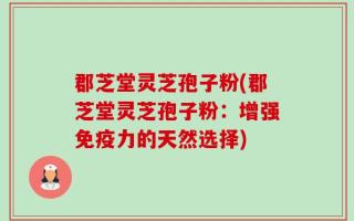 郡芝堂灵芝孢子粉(郡芝堂灵芝孢子粉：增强免疫力的天然选择)
