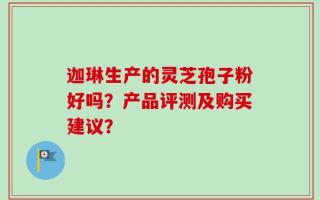 迦琳生产的灵芝孢子粉好吗？产品评测及购买建议？