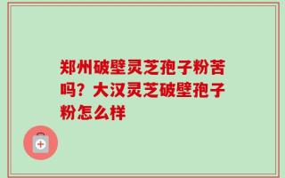 郑州破壁灵芝孢子粉苦吗？大汉灵芝破壁孢子粉怎么样
