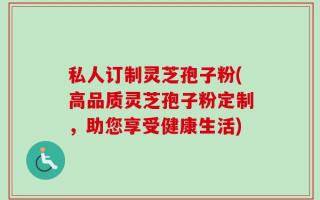 私人订制灵芝孢子粉(高品质灵芝孢子粉定制，助您享受健康生活)