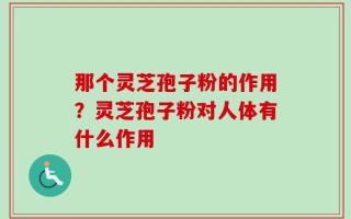 那个灵芝孢子粉的作用？灵芝孢子粉对人体有什么作用