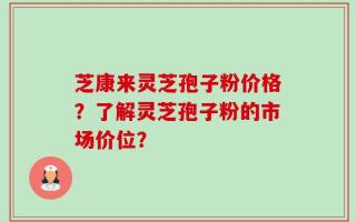 芝康来灵芝孢子粉价格？了解灵芝孢子粉的市场价位？
