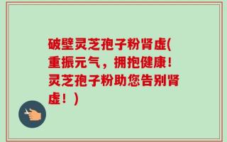 破壁灵芝孢子粉肾虚(重振元气，拥抱健康！灵芝孢子粉助您告别肾虚！)