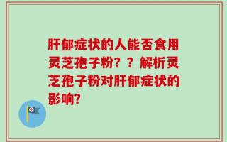 肝郁症状的人能否食用灵芝孢子粉？？解析灵芝孢子粉对肝郁症状的影响？