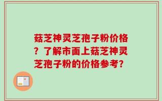 菇芝神灵芝孢子粉价格？了解市面上菇芝神灵芝孢子粉的价格参考？