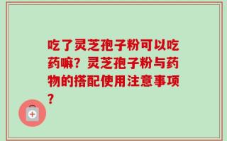 吃了灵芝孢子粉可以吃药嘛？灵芝孢子粉与药物的搭配使用注意事项？