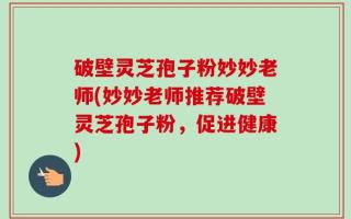 破壁灵芝孢子粉妙妙老师(妙妙老师推荐破壁灵芝孢子粉，促进健康)