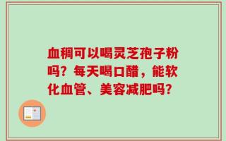 血稠可以喝灵芝孢子粉吗？每天喝口醋，能软化血管、美容减肥吗？