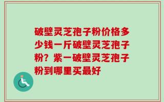 破壁灵芝孢子粉价格多少钱一斤破壁灵芝孢子粉？紫一破壁灵芝孢子粉到哪里买最好