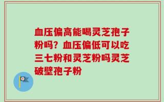 血压偏高能喝灵芝孢子粉吗？血压偏低可以吃三七粉和灵芝粉吗灵芝破壁孢子粉