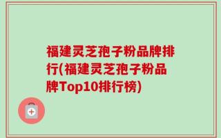 福建灵芝孢子粉品牌排行(福建灵芝孢子粉品牌Top10排行榜)