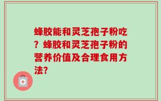 蜂胶能和灵芝孢子粉吃？蜂胶和灵芝孢子粉的营养价值及合理食用方法？