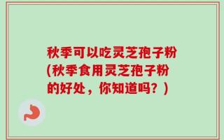 秋季可以吃灵芝孢子粉(秋季食用灵芝孢子粉的好处，你知道吗？)