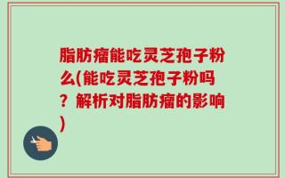 脂肪瘤能吃灵芝孢子粉么(能吃灵芝孢子粉吗？解析对脂肪瘤的影响)