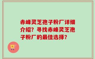 赤峰灵芝孢子粉厂详细介绍？寻找赤峰灵芝孢子粉厂的最佳选择？