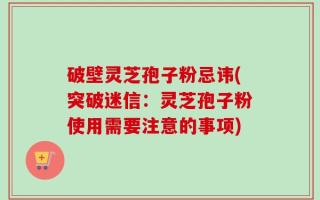 破壁灵芝孢子粉忌讳(突破迷信：灵芝孢子粉使用需要注意的事项)