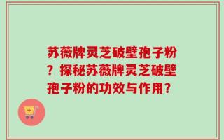 苏薇牌灵芝破壁孢子粉？探秘苏薇牌灵芝破壁孢子粉的功效与作用？