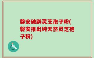 磐安破辟灵芝孢子粉(磐安推出纯天然灵芝孢子粉)