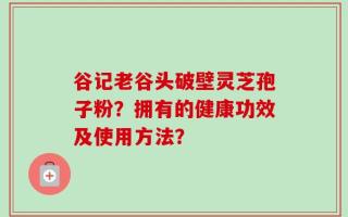 谷记老谷头破壁灵芝孢子粉？拥有的健康功效及使用方法？