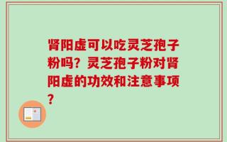 肾阳虚可以吃灵芝孢子粉吗？灵芝孢子粉对肾阳虚的功效和注意事项？