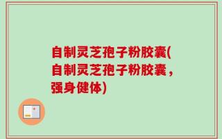 自制灵芝孢子粉胶囊(自制灵芝孢子粉胶囊，强身健体)