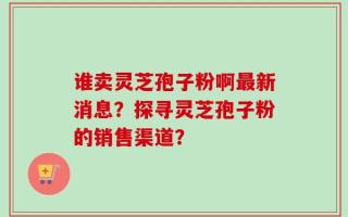 谁卖灵芝孢子粉啊最新消息？探寻灵芝孢子粉的销售渠道？