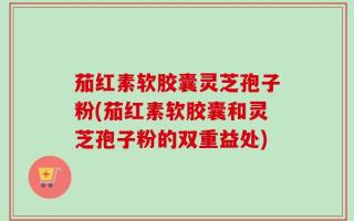 茄红素软胶囊灵芝孢子粉(茄红素软胶囊和灵芝孢子粉的双重益处)