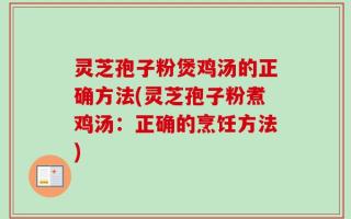 灵芝孢子粉煲鸡汤的正确方法(灵芝孢子粉煮鸡汤：正确的烹饪方法)