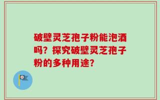 破壁灵芝孢子粉能泡酒吗？探究破壁灵芝孢子粉的多种用途？