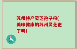 苏州特产灵芝孢子粉(美味健康的苏州灵芝孢子粉)