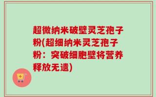 超微纳米破壁灵芝孢子粉(超细纳米灵芝孢子粉：突破细胞壁将营养释放无遗)