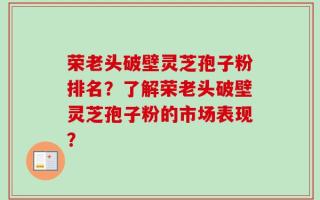 荣老头破壁灵芝孢子粉排名？了解荣老头破壁灵芝孢子粉的市场表现？
