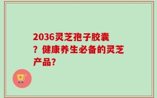 2036灵芝孢子胶囊？健康养生必备的灵芝产品？