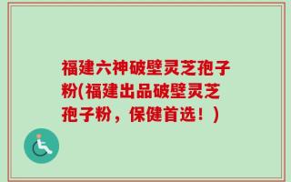 福建六神破壁灵芝孢子粉(福建出品破壁灵芝孢子粉，保健首选！)