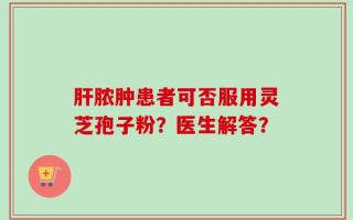 肝脓肿患者可否服用灵芝孢子粉？医生解答？