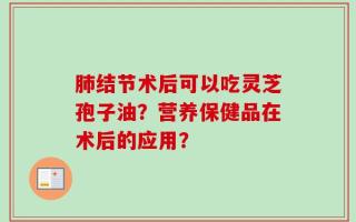 肺结节术后可以吃灵芝孢子油？营养保健品在术后的应用？