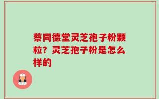 蔡同德堂灵芝孢子粉颗粒？灵芝孢子粉是怎么样的