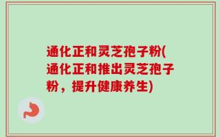 通化正和灵芝孢子粉(通化正和推出灵芝孢子粉，提升健康养生)
