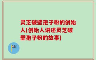 灵芝破壁孢子粉的创始人(创始人讲述灵芝破壁孢子粉的故事)