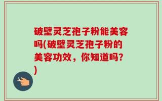 破壁灵芝孢子粉能美容吗(破壁灵芝孢子粉的美容功效，你知道吗？)