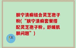 肤宁清癣组合灵芝孢子粉(“肤宁清癣套餐搭配灵芝孢子粉，舒缓肌肤问题”)