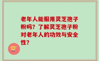 老年人能服用灵芝孢子粉吗？了解灵芝孢子粉对老年人的功效与安全性？