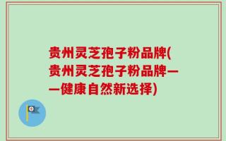 贵州灵芝孢子粉品牌(贵州灵芝孢子粉品牌——健康自然新选择)