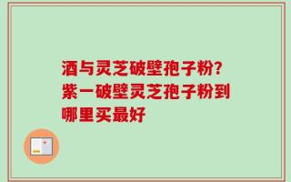 酒与灵芝破壁孢子粉？紫一破壁灵芝孢子粉到哪里买最好